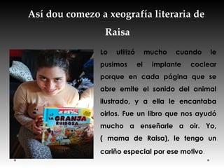 Así dou comezo a xeografía literaria de
Raisa
Lo utilizó mucho cuando le
pusimos el implante coclear
porque en cada página que se
abre emite el sonido del animal
ilustrado, y a ella le encantaba
oirlos. Fue un libro que nos ayudó
mucho a enseñarle a oir. Yo,
( mama de Raisa), le tengo un
cariño especial por ese motivo.
 