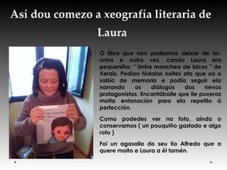 Así dou comezo a xeografía literaria de
Laura
O libro que non podíamos deixar de ler,
unha e outra vez, cando Laura era
pequeniña: " Unha manchea de bicos " de
Xerais. Pedíao tódalas noites ata que xa o
sabía de memoria e podía seguir ela
narrando os diálogos dos nenos
protagonistas. Encantáballe que lle puxeras
moita entonación para ela repetilo á
perfección.
Como podedes ver na foto, aínda o
conservamos ( un pouquiño gastado e algo
roto ) 
Foi un agasallo do seu tío Alfredo que a
quere moito e Laura a él tamén.
 