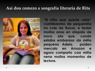 Así dou comezo a xeografía literaria de Rita
“El niño que quería volar”
contábanmo de pequeniña
no cole de Roxos, e tardei
moitos anos en atopalo de
novo, ata que, cando
estaba embaraza da miña
pequena Adela, puiden
mercalo en Amazon e
agora comparto coa miña
nena moitos momentos de
lectura.
 
