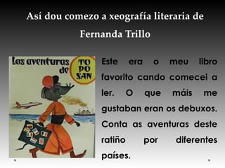 Así dou comezo a xeografía literaria de
Fernanda Trillo
Este era o meu libro
favorito cando comecei a
ler. O que máis me
gustaban eran os debuxos.
Conta as aventuras deste
ratiño por diferentes
países.
 