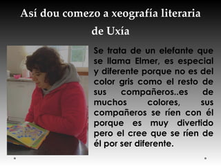Así dou comezo a xeografía literaria
de Uxía
Se trata de un elefante que
se llama Elmer, es especial
y diferente porque no es del
color gris como el resto de
sus compañeros..es de
muchos colores, sus
compañeros se ríen con él
porque es muy divertido
pero el cree que se ríen de
él por ser diferente.
 