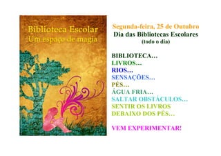 Segunda-feira, 25 de Outubro
Dia das Bibliotecas Escolares
(todo o dia)
BIBLIOTECA…
LIVROS…
RIOS…
SENSAÇÕES…
PÉS…
ÁGUA FRIA…
SALTAR OBSTÁCULOS…
SENTIR OS LIVROS
DEBAIXO DOS PÉS…
VEM EXPERIMENTAR!
 