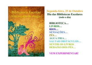 Segunda-feira, 25 de Outubro
Dia das Bibliotecas Escolares
(todo o dia)
BIBLIOTECA…
LIVROS…
RIOS…
SENSAÇÕES…
PÉS…
ÁGUA FRIA…
SALTAR OBSTÁCULOS…
SENTIR OS LIVROS
DEBAIXO DOS PÉS…
VEM EXPERIMENTAR!
 