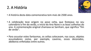 2. A História
• A história desta data comemorativa tem mais de 2500 anos.
• A celebração teve origem no povo celta, que festejava no seu
calendário o fim do verão, o início do Ano Novo e as boas colheitas do
ano. A comemoração original chamava-se Samhain, que significa "fim
de verão".
• Para assustar estes fantasmas, os celtas colocavam, nas casas, objetos
assustadores como, por exemplo, caveiras, ossos decorados,
abóboras enfeitadas entre outros.
 