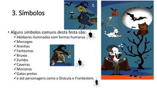 3. Símbolos
• Alguns símbolos comuns desta festa são:
Abóboras iluminadas com formas humanas
Morcegos
Aranhas
Fantasmas
Bruxas
Zumbis
Caveiras
Monstros
Gatos pretos
e até personagens como o Drácula e Frankestein.
 