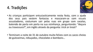 4. Tradições
• As crianças participam entusiasticamente nesta festa, com a ajuda
dos seus pais vestem fantasias e mascaram-se com visuais
assustadores, costumam sair pelas ruas em grupo com sacolas,
batendo de porta em porta na sua vizinhança, perguntando: “doçura
ou travessura?“, em inglês através da pergunta: trick or treat?
• Terminam a noite de 31 de outubro muito felizes com os sacos cheios
de guloseimas, rebuçados, chocolates e bombons…
 