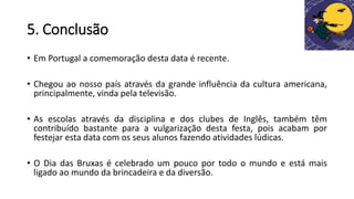5. Conclusão
• Em Portugal a comemoração desta data é recente.
• Chegou ao nosso país através da grande influência da cultura americana,
principalmente, vinda pela televisão.
• As escolas através da disciplina e dos clubes de Inglês, também têm
contribuído bastante para a vulgarização desta festa, pois acabam por
festejar esta data com os seus alunos fazendo atividades lúdicas.
• O Dia das Bruxas é celebrado um pouco por todo o mundo e está mais
ligado ao mundo da brincadeira e da diversão.
 
