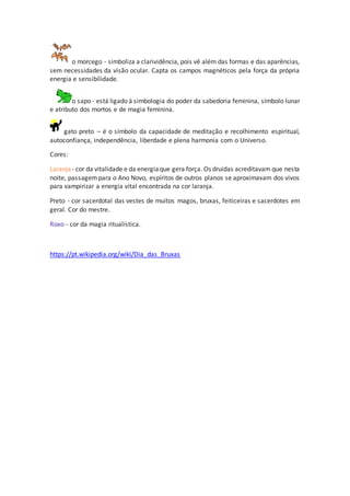 o morcego - simboliza a clarividência, pois vê além das formas e das aparências,
sem necessidades da visão ocular. Capta os campos magnéticos pela força da própria
energia e sensibilidade.
o sapo - está ligado à simbologia do poder da sabedoria feminina, símbolo lunar
e atributo dos mortos e de magia feminina.
gato preto – é o símbolo da capacidade de meditação e recolhimento espiritual,
autoconfiança, independência, liberdade e plena harmonia com o Universo.
Cores:
Laranja - cor da vitalidade e da energiaque gera força. Os druidas acreditavam que nesta
noite, passagempara o Ano Novo, espíritos de outros planos se aproximavam dos vivos
para vampirizar a energia vital encontrada na cor laranja.
Preto - cor sacerdotal das vestes de muitos magos, bruxas, feiticeiras e sacerdotes em
geral. Cor do mestre.
Roxo - cor da magia ritualística.
https://pt.wikipedia.org/wiki/Dia_das_Bruxas
 
