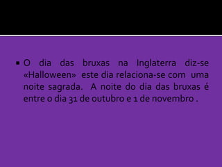 

O dia das bruxas na Inglaterra diz-se
«Halloween» este dia relaciona-se com uma
noite sagrada. A noite do dia das bruxas é
entre o dia 31 de outubro e 1 de novembro .

 