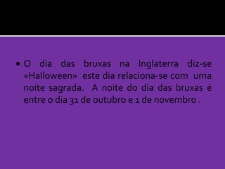 

O dia das bruxas na Inglaterra diz-se
«Halloween» este dia relaciona-se com uma
noite sagrada. A noite do dia das bruxas é
entre o dia 31 de outubro e 1 de novembro .

 