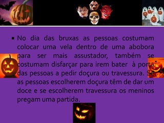 

No dia das bruxas as pessoas costumam
colocar uma vela dentro de uma abobora
para ser mais assustador, também se
costumam disfarçar para irem bater à porta
das pessoas a pedir doçura ou travessura. Se
as pessoas escolherem doçura têm de dar um
doce e se escolherem travessura os meninos
pregam uma partida.

 