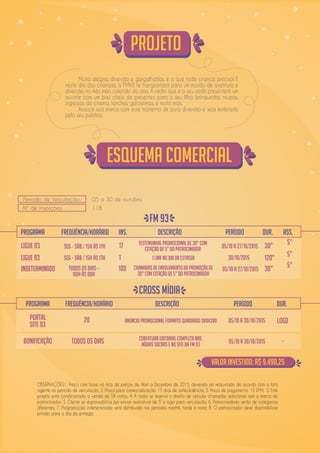 Período de Veiculação: 05 a 30 de outubro
Nº de inserções: 118
PROGRAMA
LIGUE 93 Seg – Sáb / 15h ás 17h 1 1 link no dia da estrega 30/10/2015 120” 5”
LIGUE 93 Seg – sáb / 15h ás 17h 17 Testemunhal Promocional de 30” com
citação de 5” do patrocinador 05/10 a 27/10/2015 30” 5”
INDETERMINADO Todos os dias –
00h às 00h
100 Chamadas de envolvimento da promoção de
30” com citação de 5” do patrocinador
05/10 a 27/10/2015 30” 5”
FREQUÊNCIA/HORÁRIO iNS. dESCRIÇÃO PERÍODO dUR. aSS.
Esquema Comercial
Projeto
FM 93
PROGRAMA
PORTAL
SITE 93
20 Anúncio Promocional formato Quadrado 300x300 05/10 a 30/10/2015 LOGO
FREQUÊNCIA/HORÁRIO dESCRIÇÃO PERÍODO dUR.
CROSS MÍDIA
OBSERVAÇÕES1. Preço com base na lista de preços de Abril a Dezembro de 2015, devendo ser reajustado de acordo com a lista
vigente no período de veiculação; 2. Prazo para comercialização: 15 dias de antecedência; 3. Prazo de pagamento: 15 DFM; 3. Este
projeto está condicionado a venda de 04 cotas; 4. A rádio se reserva o direito de veicular chamadas adicionais sem a marca do
patrocinador; 5. Cliente se responsabiliza por enviar assinatura de 5” e logo para veiculação; 6. Patrocinadores serão de categorias
diferentes; 7. Programação indeterminada será distribuída nos períodos manhã, tarde e noite; 8. O patrocinador deve disponibilizar
brindes para o dia da entrega.
Muita alegria, diversão e gargalhadas, é o que toda criança precisa! E
neste dia das crianças, a FM93 te transportará para um mundo de aventura e
diversão no mês mais colorido do ano. A rádio que é o seu xodó presenterá um
ouvinte com um baú cheio de presentes para o seu filho: brinquedos, roupas,
ingressos de cinema, lanches, guloseimas, e muito mais.
Associe sua marca com esse momento de pura diversão e seja lembrado
pelo seu público.
VALOR INVESTIDO: R$ 9.490,25
Cobertura editorial completa nas
mídias sociais e no site da FM 93Bonificação 05/10 a 30/10/2015Todos os dias -
 