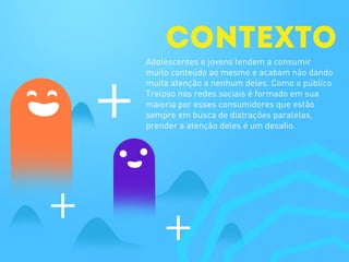 CONTEXTO
Adolescentes e jovens tendem a consumir
muito conteúdo ao mesmo e acabam não dando
muita atenção a nenhum deles. Como o público
Treloso nas redes sociais é formado em sua
maioria por esses consumidores que estão
sempre em busca de distrações paralelas,
prender a atenção deles é um desafio.
 