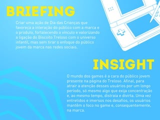 briefing
Insight
Criar uma ação de Dia das Crianças que
favoreça a interação do público com a marca e
o produto, fortalecendo o vínculo e valorizando
a ligação do Biscoito Treloso com o universo
infantil, mas sem tirar o enfoque do público
jovem da marca nas redes sociais.
O mundo dos games é a cara do público jovem
presente na página do Treloso. Afinal, para
atrair a atenção desses usuários por um longo
período, só mesmo algo que exija concentração
e, ao mesmo tempo, distraia e divirta. Uma vez
entretidos e imersos nos desafios, os usuários
mantêm o foco no game e, consequentemente,
na marca.
 