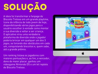 Solução
A ideia foi transformar a fanpage do
Biscoito Treloso em um grande playtime,
ícone da infância de todo jovem de hoje,
disponibilizando vários jogos para o
usuário escolher à vontade como montar
a sua diversão e voltar a ser criança.
O aplicativo virou uma verdadeira
plataforma de diversão onde o jogador
poderia brincar em qualquer um dos 3
jogos, se livrando dos obstáculos em cada
um, conquistando biscoitos e, quem sabe,
até o grande prêmio.
Um ranking listava os jogadores com
maiores pontuações e, ao fim, o vencedor,
dono do maior placar, ganhou um
videogame Nintendo DS e um kit repleto
de Biscoito Treloso.
 