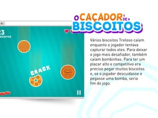 Vários biscoitos Treloso caíam
enquanto o jogador tentava
capturar todos eles. Para deixar
o jogo mais desafiador, também
caíam bombinhas. Para ter um
placar alto e competitivo era
preciso pegar muitos biscoitos
e, se o jogador descuidasse e
pegasse uma bomba, seria
fim do jogo.
 