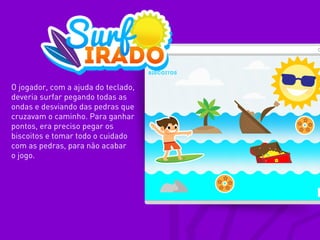 O jogador, com a ajuda do teclado,
deveria surfar pegando todas as
ondas e desviando das pedras que
cruzavam o caminho. Para ganhar
pontos, era preciso pegar os
biscoitos e tomar todo o cuidado
com as pedras, para não acabar
o jogo.
 