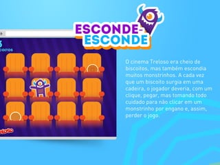 O cinema Treloso era cheio de
biscoitos, mas também escondia
muitos monstrinhos. A cada vez
que um biscoito surgia em uma
cadeira, o jogador deveria, com um
clique, pegar, mas tomando todo
cuidado para não clicar em um
monstrinho por engano e, assim,
perder o jogo.
 
