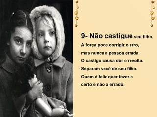 9- Não castigue seu filho.
A força pode corrigir o erro,
mas nunca a pessoa errada.
O castigo causa dor e revolta.
Separam você de seu filho.
Quem é feliz quer fazer o
certo e não o errado.

 