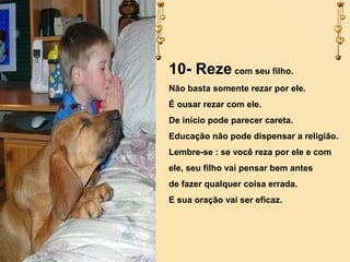 10- Reze com seu filho.
Não basta somente rezar por ele.
É ousar rezar com ele.
De início pode parecer careta.
Educação não pode dispensar a religião.
Lembre-se : se você reza por ele e com
ele, seu filho vai pensar bem antes
de fazer qualquer coisa errada.
E sua oração vai ser eficaz.

 