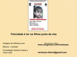 Felicidade é ter os filhos junto de nós

Imagens do Glimboo.com
Música : Lonestar
Formatação Antonio Carlos e
Vera Luzia

clique aqui entre na´página

www.sergrasan.com/veraluzia

veraluzia.ribeiro@gmail.com

 