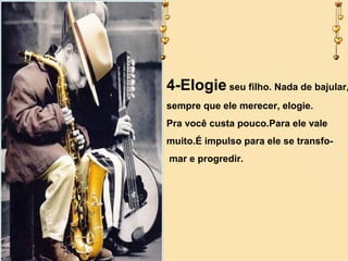 4-Elogie seu filho. Nada de bajular,
sempre que ele merecer, elogie.
Pra você custa pouco.Para ele vale
muito.É impulso para ele se transfomar e progredir.

 