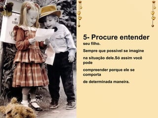 5- Procure entender
seu filho.
Sempre que possível se imagine
na situação dele.Só assim você
pode
compreender porque ele se
comporta
de determinada maneira.

 