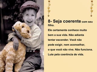 8- Seja coerente com seu
filho.
Ele certamente conhece muito
bem a sua vida. Não adianta
tentar esconder. Você não
pode exigir, nem aconselhar,
o que você não vive. Não funciona.
Lute pela coerência de vida.

 