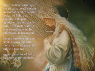 Hoje e sempre, assim que sair de casa, ou até mesmo ao acordar, lembre de orar ao Pai, ao Filho e ao Espírito Santo para agradecer mais um dia de vida, o “Dom da Vida”. E sempre que pede minha intercessão, nunca negarei.  Sempre agradeça antes de pedir. E verás que tem muito mais a agradecer do que seus pedidos... Agradeça por tudo! Pelos dias bons e ruins também.   