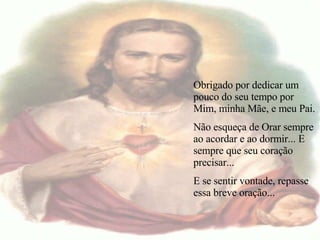   Obrigado por dedicar um pouco do seu tempo por Mim, minha Mãe, e meu Pai. Não esqueça de Orar sempre ao acordar e ao dormir... E sempre que seu coração precisar... E se sentir vontade, repasse essa breve oração... 