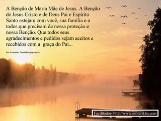 A Benção de Maria Mãe de Jesus. A Benção de Jesus Cristo e de Deus Pai e Espírito Santo estejam com você, sua família e a todos que precisam de nossa proteção e nossa Benção. Que todos seus agradecimentos e pedidos sejam aceitos e recebidos com a  graça do Pai... Por: Fernando.  [email_address] Facilitador- http://www.esoterikha.com 