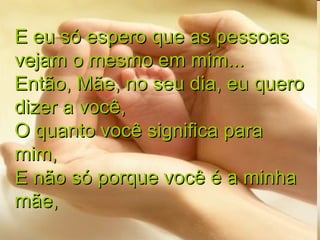E eu só espero que as pessoas vejam o mesmo em mim... Então, Mãe, no seu dia, eu quero dizer a você, O quanto você significa para mim, E não só porque você é a minha mãe, 