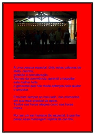 A uma pessoa especial, dirijo estas palavras de
afeto, carinho,
gratidão e consideração.
Através da convivência, aprendi a respeitar
esta mulher forte
e generosa que não mede esforços para ajudar
e amparar.

Estiveste sempre ao meu lado, nos momentos
em que mais precisei de apoio.
Tantos nas horas alegres como nas horas
tristes.

Por ser um ser humano tão especial, é que lhe
passo essa mensagem repleta de carinho,
 