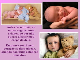 Eu nunca senti meu coração se despedaçar, quando não pude estancar uma dor. Antes de ser mãe, eu nunca segurei uma criança, só por não querer afastar meu corpo do dela . 