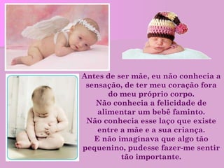 Antes de ser mãe, eu não conhecia a sensação, de ter meu coração fora do meu próprio corpo. Não conhecia a felicidade de alimentar um bebê faminto. Não conhecia esse laço que existe entre a mãe e a sua criança. E não imaginava que algo tão pequenino, pudesse fazer-me sentir tão importante. 