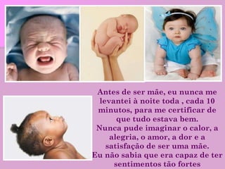 Antes de ser mãe, eu nunca me levantei à noite toda , cada 10 minutos, para me certificar de que tudo estava bem. Nunca pude imaginar o calor, a alegria, o amor, a dor e a satisfação de ser uma mãe. Eu não sabia que era capaz de ter sentimentos tão fortes 