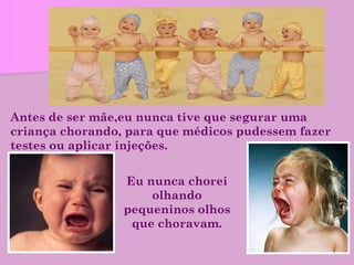 Antes de ser mãe,eu nunca tive que segurar uma criança chorando, para que médicos pudessem fazer testes ou aplicar injeções. Eu nunca chorei olhando pequeninos olhos que choravam. 