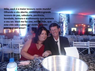 Mãe, você é o maior tesouro neste mundo!
Olhando o céu aberto, contemplo o grande
tesouro de paz, sabedoria, paciência,
bondade, ternura e acolhimento que permeia
o seu ser. Você me faz crer, minha mãe, que
esta vida vale a pena ser vivida, quando
entregue por amor!
 