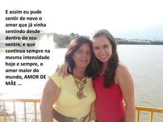 E assim eu pude
sentir de novo o
amor que já vinha
sentindo desde
dentro do seu
ventre, e que
continua sempre na
mesma intensidade
hoje e sempre, o
amor maior do
mundo, AMOR DE
MÃE ...
 
