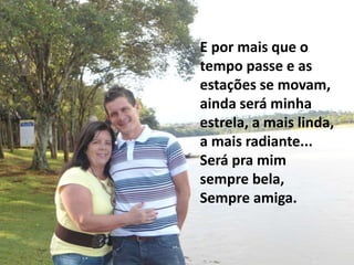 E por mais que o
tempo passe e as
estações se movam,
ainda será minha
estrela, a mais linda,
a mais radiante...
Será pra mim
sempre bela,
Sempre amiga.
 