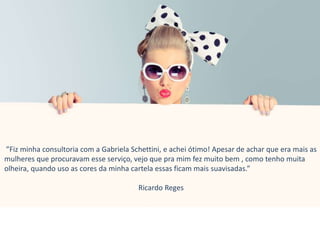 ”Fiz minha consultoria com a Gabriela Schettini, e achei ótimo! Apesar de achar que era mais as
mulheres que procuravam esse serviço, vejo que pra mim fez muito bem , como tenho muita
olheira, quando uso as cores da minha cartela essas ficam mais suavisadas.”
Ricardo Reges
 