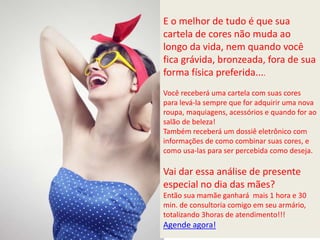 E o melhor de tudo é que sua
cartela de cores não muda ao
longo da vida, nem quando você
fica grávida, bronzeada, fora de sua
forma física preferida....
Você receberá uma cartela com suas cores
para levá-la sempre que for adquirir uma nova
roupa, maquiagens, acessórios e quando for ao
salão de beleza!
Também receberá um dossiê eletrônico com
informações de como combinar suas cores, e
como usa-las para ser percebida como deseja.
Vai dar essa análise de presente
especial no dia das mães?
Então sua mamãe ganhará mais 1 hora e 30
min. de consultoria comigo em seu armário,
totalizando 3horas de atendimento!!!
Agende agora!
 