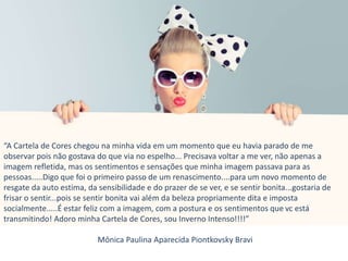 “A Cartela de Cores chegou na minha vida em um momento que eu havia parado de me
observar pois não gostava do que via no espelho... Precisava voltar a me ver, não apenas a
imagem refletida, mas os sentimentos e sensações que minha imagem passava para as
pessoas.....Digo que foi o primeiro passo de um renascimento....para um novo momento de
resgate da auto estima, da sensibilidade e do prazer de se ver, e se sentir bonita...gostaria de
frisar o sentir...pois se sentir bonita vai além da beleza propriamente dita e imposta
socialmente.....É estar feliz com a imagem, com a postura e os sentimentos que vc está
transmitindo! Adoro minha Cartela de Cores, sou Inverno Intenso!!!!”
Mônica Paulina Aparecida Piontkovsky Bravi
 