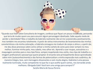 “Quando ouvi falar sobre Consultoria de Imagem, confesso que fiquei um pouco ressabiada, pensando
que teria de mudar quem sou para assumir algum personagem idealizado. Sabe aquele medo de
perder a identidade? Mas o trabalho da Gabriela realmente não só me surpreendeu positivamente,
mas também me encantou totalmente. A partir de vários instrumentos de levantamento das minhas
características e da minha coloração, a Gabriela conseguiu me traduzir de corpo e alma e, a partir daí,
me deu dicas preciosas sobre como utilizar a minha cartela de cores para estar sempre no meu
melhor, iluminar minha pele, meu cabelo, meu olhar etc. Aprendi a usar roupas, acessórios e a
maquiagem corretas para o meu tipo físico, sempre respeitando meu estilo, meu tipo de trabalho e a
imagem profissional e pessoal que quero projetar. O encanto veio principalmente desse aprendizado
sobre mim (autoconhecimento) e das formas de potencializar a minha expressão mais autêntica, de
maneira íntegra, leve, sem mensagens dissonantes e com muita alegria. Gabriela é uma pessoa
realmente iluminada, muito competente no que faz e que acolhe quem somos, nos tornando ainda
melhores. Obrigada Gabi! Você tem uma amiga para sempre!!!”
Sandra Maria de Sousa Pereira
 