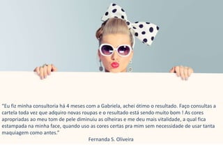 “Eu fiz minha consultoria há 4 meses com a Gabriela, achei ótimo o resultado. Faço consultas a
cartela toda vez que adquiro novas roupas e o resultado está sendo muito bom ! As cores
apropriadas ao meu tom de pele diminuiu as olheiras e me deu mais vitalidade, a qual fica
estampada na minha face, quando uso as cores certas pra mim sem necessidade de usar tanta
maquiagem como antes.”
Fernanda S. Oliveira
 
