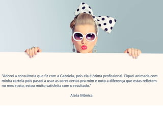 “Adorei a consultoria que fiz com a Gabriela, pois ela é ótima profissional. Fiquei animada com
minha cartela pois passei a usar as cores certas pra mim e noto a diferença que estas refletem
no meu rosto, estou muito satisfeita com o resultado.”
Alséa Mônica
 