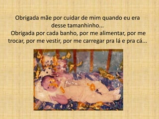 Obrigada mãe por cuidar de mim quando eu era
                 desse tamanhinho...
 Obrigada por cada banho, por me alimentar, por me
trocar, por me vestir, por me carregar pra lá e pra cá...
 