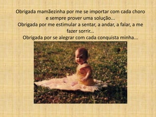 Obrigada mamãezinha por me se importar com cada choro
             e sempre prover uma solução...
 Obrigada por me estimular a sentar, a andar, a falar, a me
                       fazer sorrir...
   Obrigada por se alegrar com cada conquista minha...
 