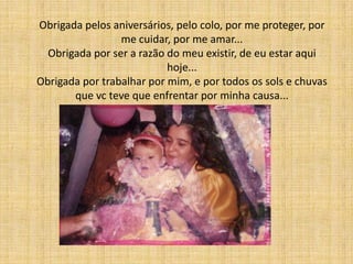 Obrigada pelos aniversários, pelo colo, por me proteger, por
                 me cuidar, por me amar...
  Obrigada por ser a razão do meu existir, de eu estar aqui
                           hoje...
Obrigada por trabalhar por mim, e por todos os sols e chuvas
       que vc teve que enfrentar por minha causa...
 
