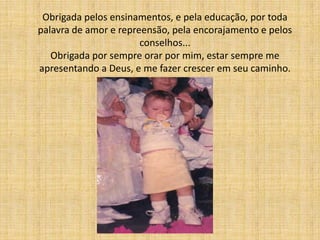 Obrigada pelos ensinamentos, e pela educação, por toda
palavra de amor e repreensão, pela encorajamento e pelos
                       conselhos...
   Obrigada por sempre orar por mim, estar sempre me
apresentando a Deus, e me fazer crescer em seu caminho.
 